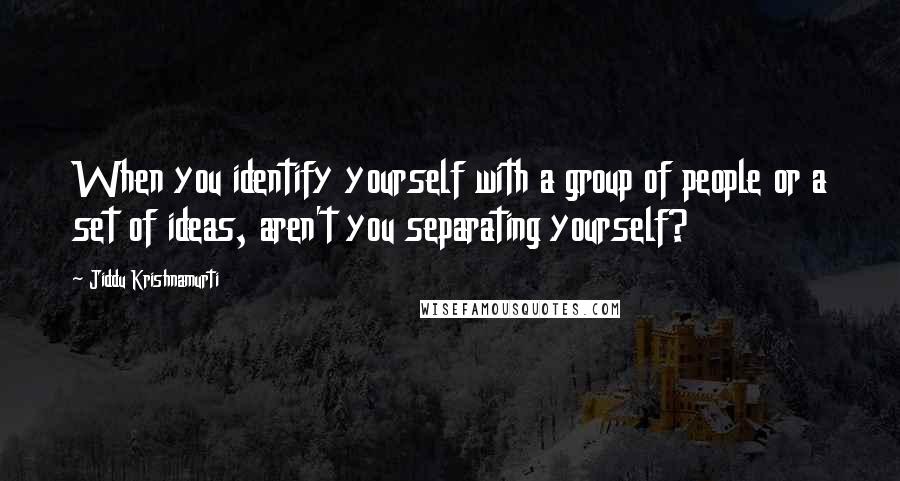 Jiddu Krishnamurti Quotes: When you identify yourself with a group of people or a set of ideas, aren't you separating yourself?