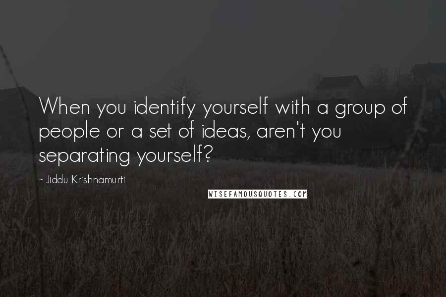 Jiddu Krishnamurti Quotes: When you identify yourself with a group of people or a set of ideas, aren't you separating yourself?