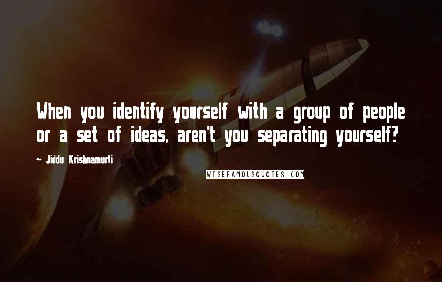 Jiddu Krishnamurti Quotes: When you identify yourself with a group of people or a set of ideas, aren't you separating yourself?