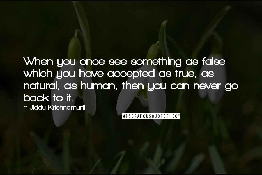 Jiddu Krishnamurti Quotes: When you once see something as false which you have accepted as true, as natural, as human, then you can never go back to it.