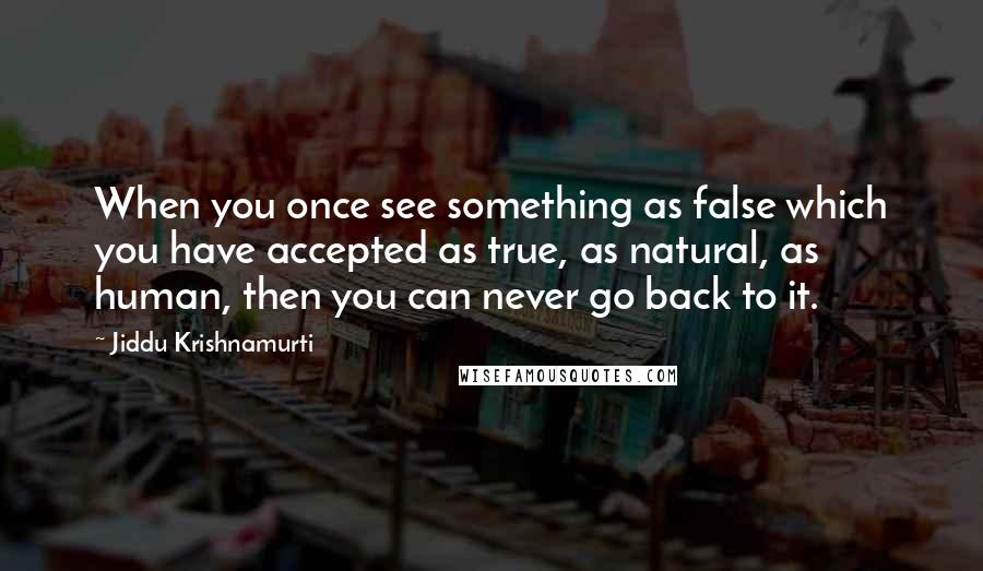 Jiddu Krishnamurti Quotes: When you once see something as false which you have accepted as true, as natural, as human, then you can never go back to it.