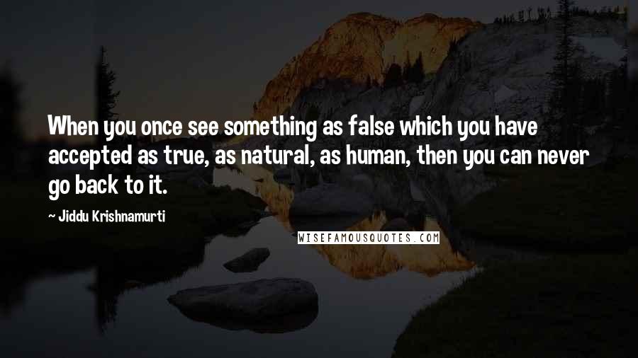 Jiddu Krishnamurti Quotes: When you once see something as false which you have accepted as true, as natural, as human, then you can never go back to it.