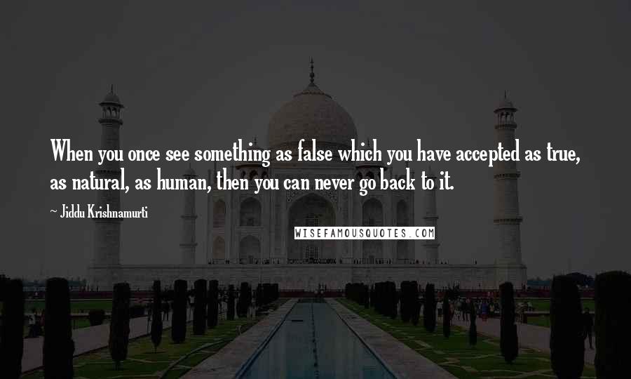 Jiddu Krishnamurti Quotes: When you once see something as false which you have accepted as true, as natural, as human, then you can never go back to it.