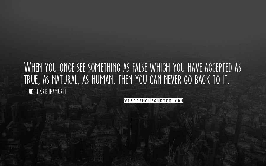 Jiddu Krishnamurti Quotes: When you once see something as false which you have accepted as true, as natural, as human, then you can never go back to it.