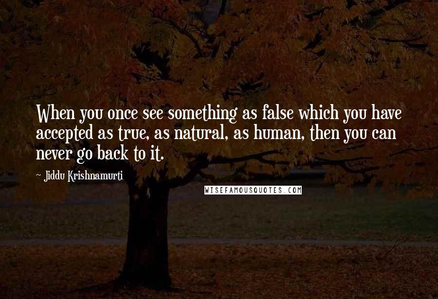 Jiddu Krishnamurti Quotes: When you once see something as false which you have accepted as true, as natural, as human, then you can never go back to it.