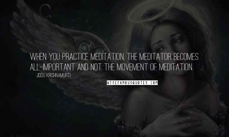 Jiddu Krishnamurti Quotes: When you practice meditation, the meditator becomes all-important and not the movement of meditation.