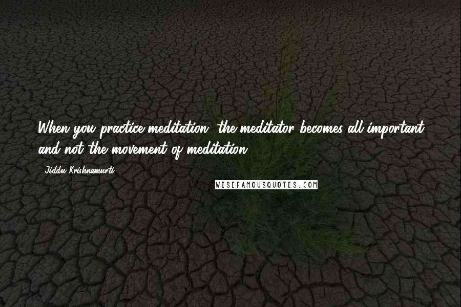 Jiddu Krishnamurti Quotes: When you practice meditation, the meditator becomes all-important and not the movement of meditation.