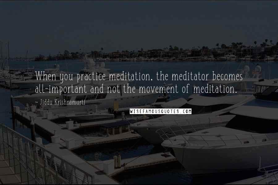 Jiddu Krishnamurti Quotes: When you practice meditation, the meditator becomes all-important and not the movement of meditation.