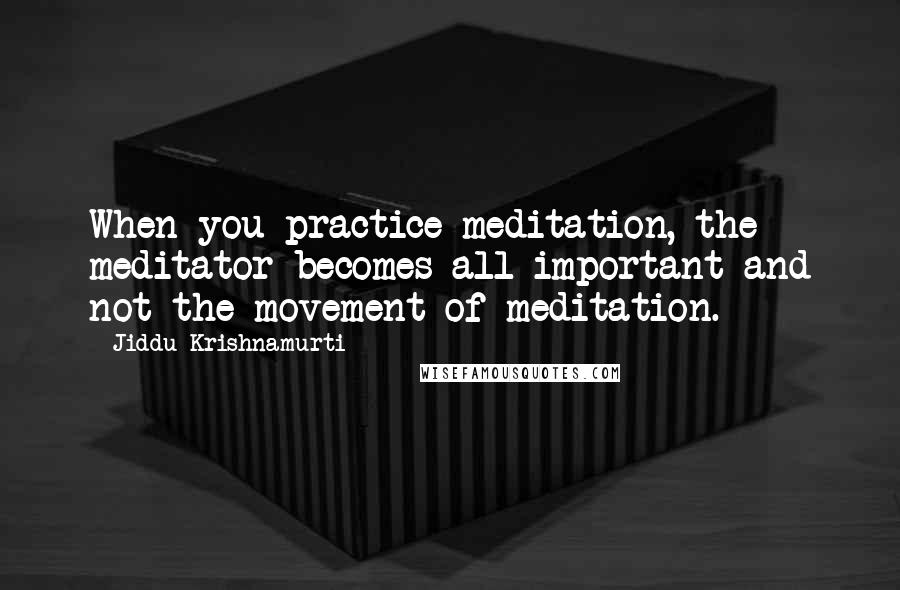 Jiddu Krishnamurti Quotes: When you practice meditation, the meditator becomes all-important and not the movement of meditation.