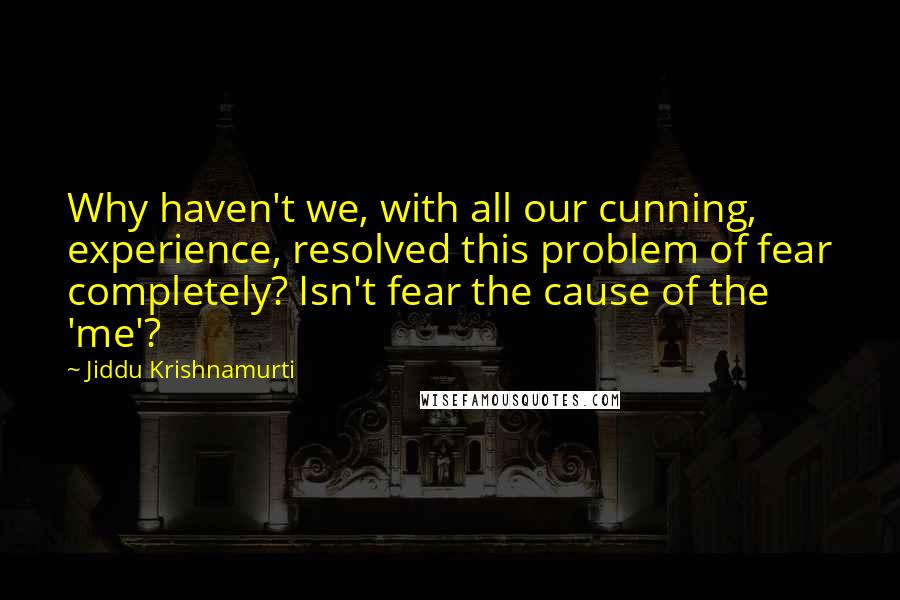Jiddu Krishnamurti Quotes: Why haven't we, with all our cunning, experience, resolved this problem of fear completely? Isn't fear the cause of the 'me'?