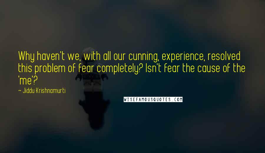 Jiddu Krishnamurti Quotes: Why haven't we, with all our cunning, experience, resolved this problem of fear completely? Isn't fear the cause of the 'me'?