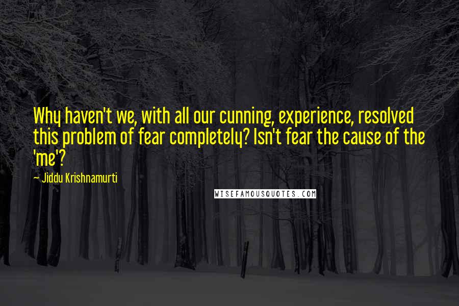 Jiddu Krishnamurti Quotes: Why haven't we, with all our cunning, experience, resolved this problem of fear completely? Isn't fear the cause of the 'me'?