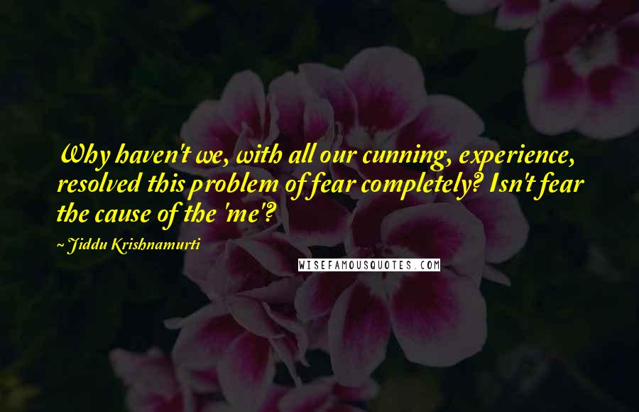 Jiddu Krishnamurti Quotes: Why haven't we, with all our cunning, experience, resolved this problem of fear completely? Isn't fear the cause of the 'me'?