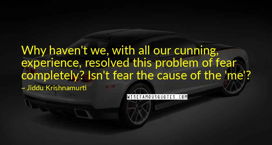 Jiddu Krishnamurti Quotes: Why haven't we, with all our cunning, experience, resolved this problem of fear completely? Isn't fear the cause of the 'me'?