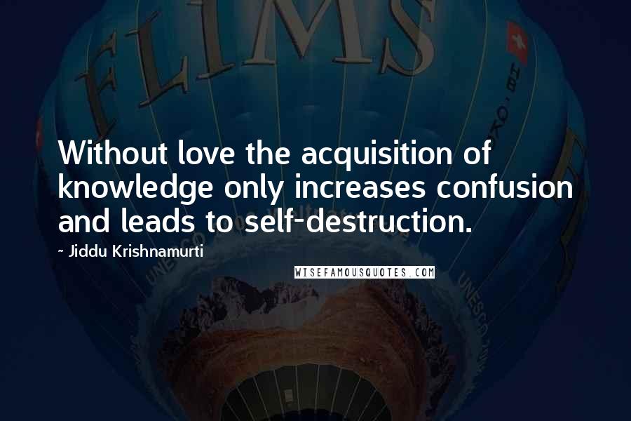 Jiddu Krishnamurti Quotes: Without love the acquisition of knowledge only increases confusion and leads to self-destruction.