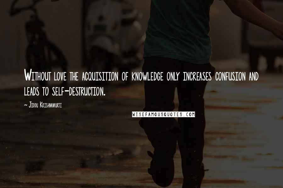 Jiddu Krishnamurti Quotes: Without love the acquisition of knowledge only increases confusion and leads to self-destruction.