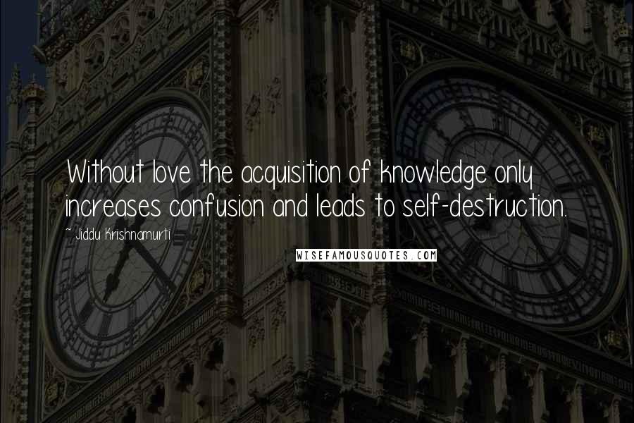 Jiddu Krishnamurti Quotes: Without love the acquisition of knowledge only increases confusion and leads to self-destruction.