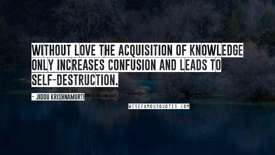 Jiddu Krishnamurti Quotes: Without love the acquisition of knowledge only increases confusion and leads to self-destruction.