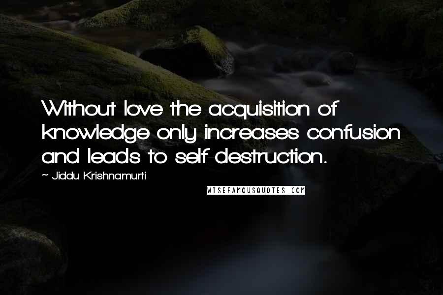 Jiddu Krishnamurti Quotes: Without love the acquisition of knowledge only increases confusion and leads to self-destruction.