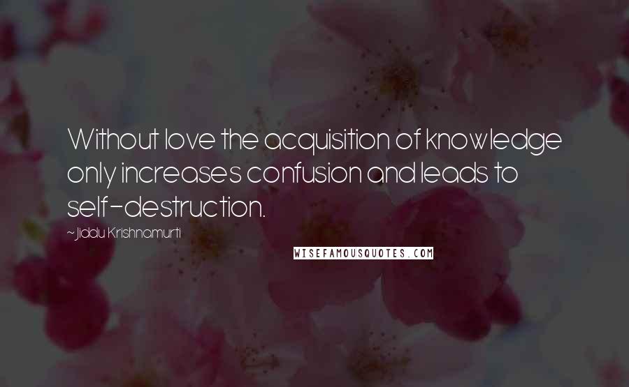 Jiddu Krishnamurti Quotes: Without love the acquisition of knowledge only increases confusion and leads to self-destruction.