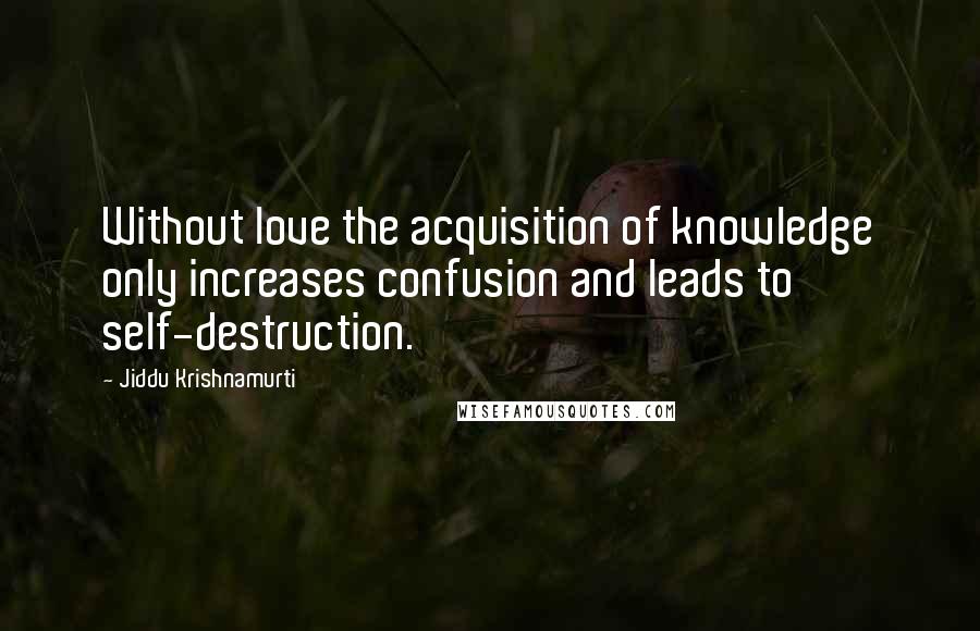 Jiddu Krishnamurti Quotes: Without love the acquisition of knowledge only increases confusion and leads to self-destruction.