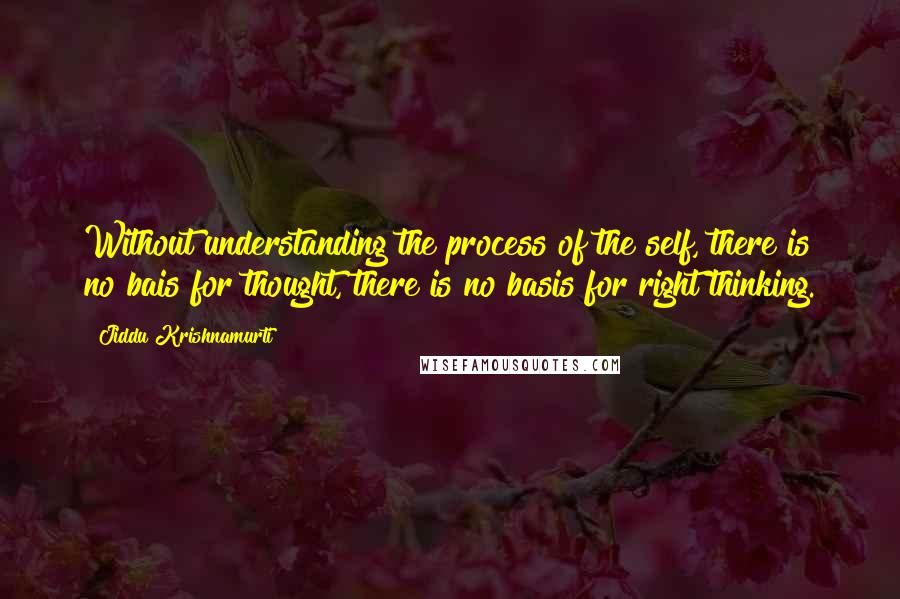 Jiddu Krishnamurti Quotes: Without understanding the process of the self, there is no bais for thought, there is no basis for right thinking.