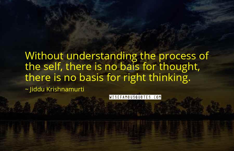 Jiddu Krishnamurti Quotes: Without understanding the process of the self, there is no bais for thought, there is no basis for right thinking.