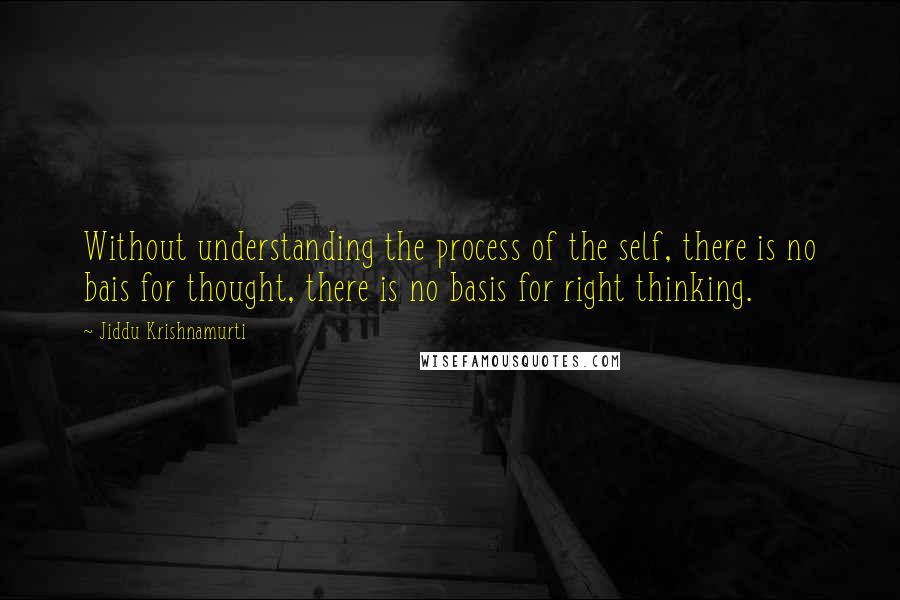 Jiddu Krishnamurti Quotes: Without understanding the process of the self, there is no bais for thought, there is no basis for right thinking.