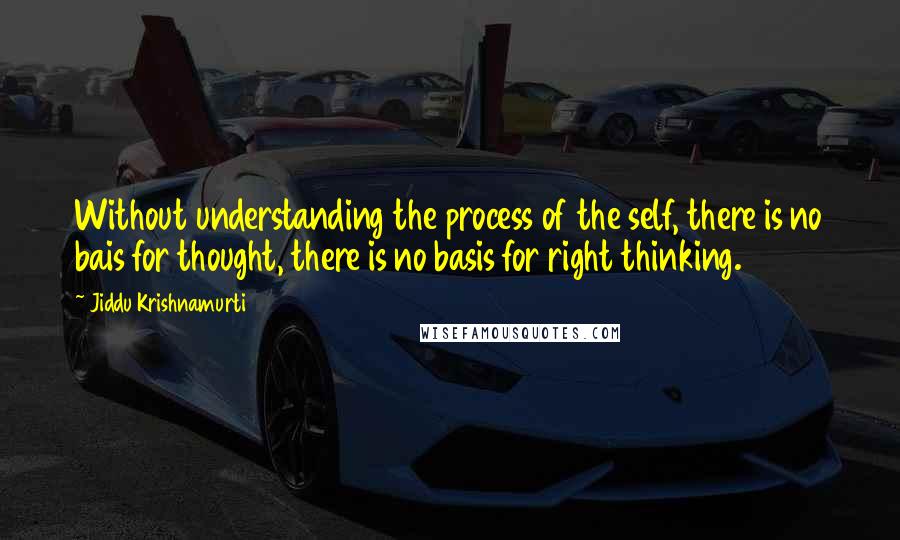 Jiddu Krishnamurti Quotes: Without understanding the process of the self, there is no bais for thought, there is no basis for right thinking.