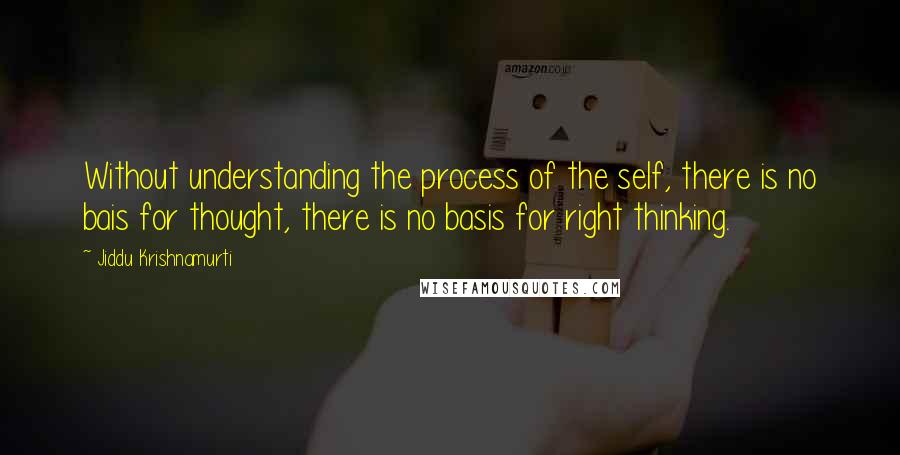 Jiddu Krishnamurti Quotes: Without understanding the process of the self, there is no bais for thought, there is no basis for right thinking.