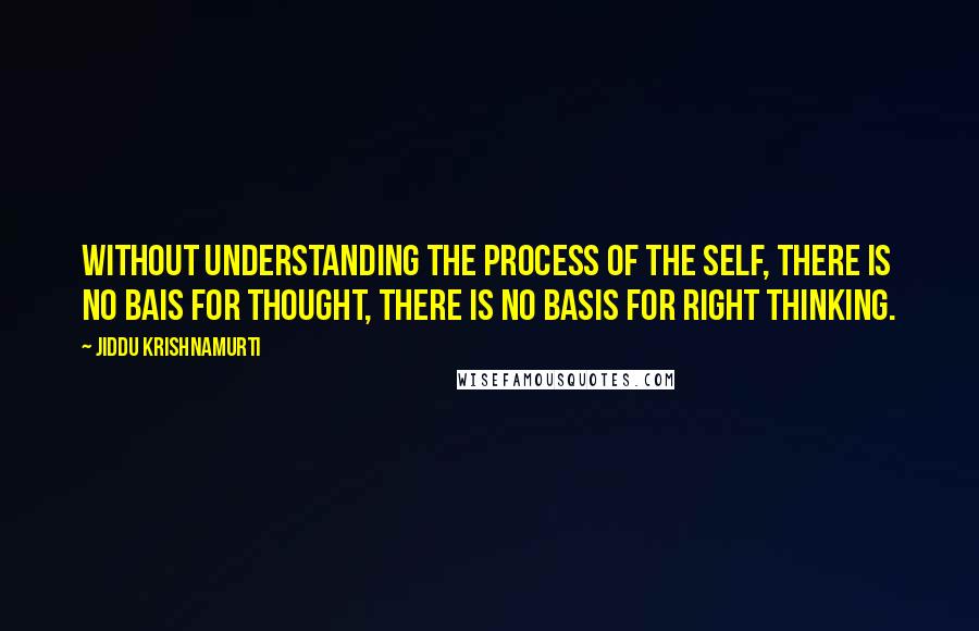 Jiddu Krishnamurti Quotes: Without understanding the process of the self, there is no bais for thought, there is no basis for right thinking.