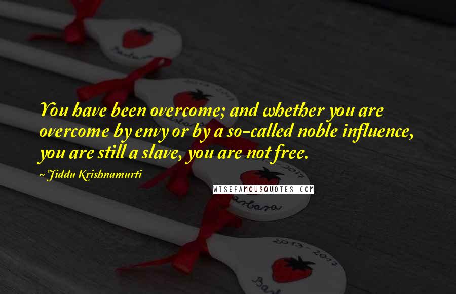 Jiddu Krishnamurti Quotes: You have been overcome; and whether you are overcome by envy or by a so-called noble influence, you are still a slave, you are not free.