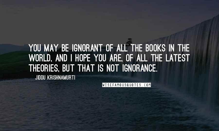 Jiddu Krishnamurti Quotes: You may be ignorant of all the books in the world, and I hope you are, of all the latest theories, but that is not ignorance.