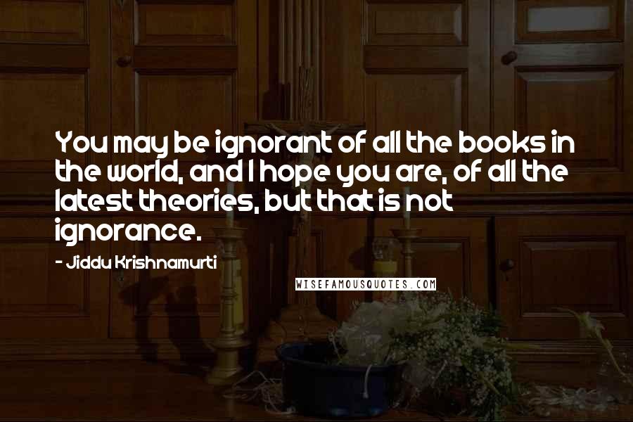 Jiddu Krishnamurti Quotes: You may be ignorant of all the books in the world, and I hope you are, of all the latest theories, but that is not ignorance.