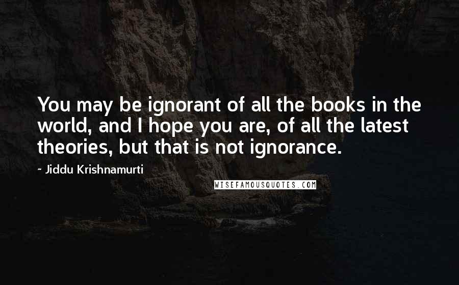 Jiddu Krishnamurti Quotes: You may be ignorant of all the books in the world, and I hope you are, of all the latest theories, but that is not ignorance.