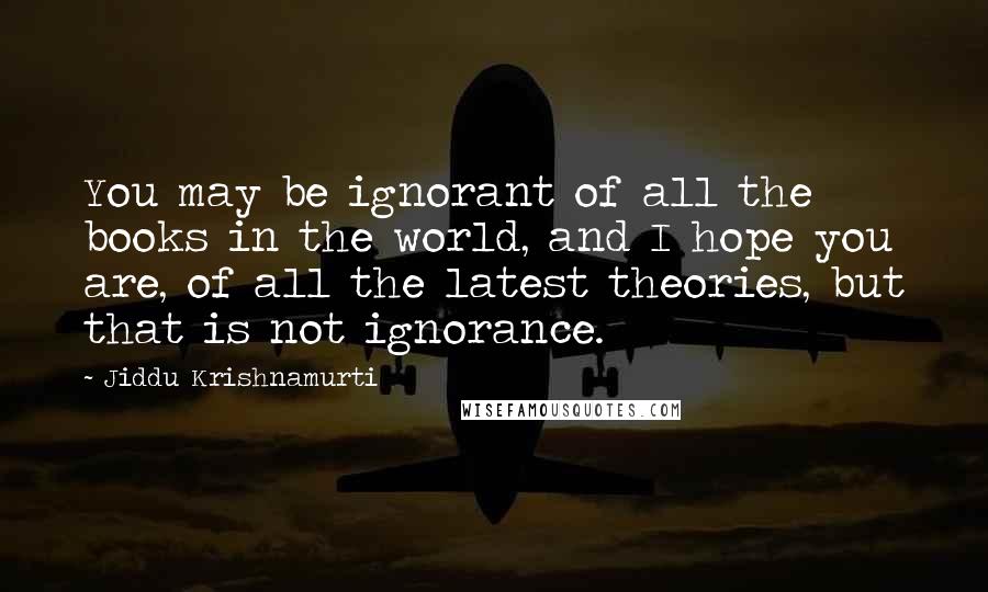 Jiddu Krishnamurti Quotes: You may be ignorant of all the books in the world, and I hope you are, of all the latest theories, but that is not ignorance.