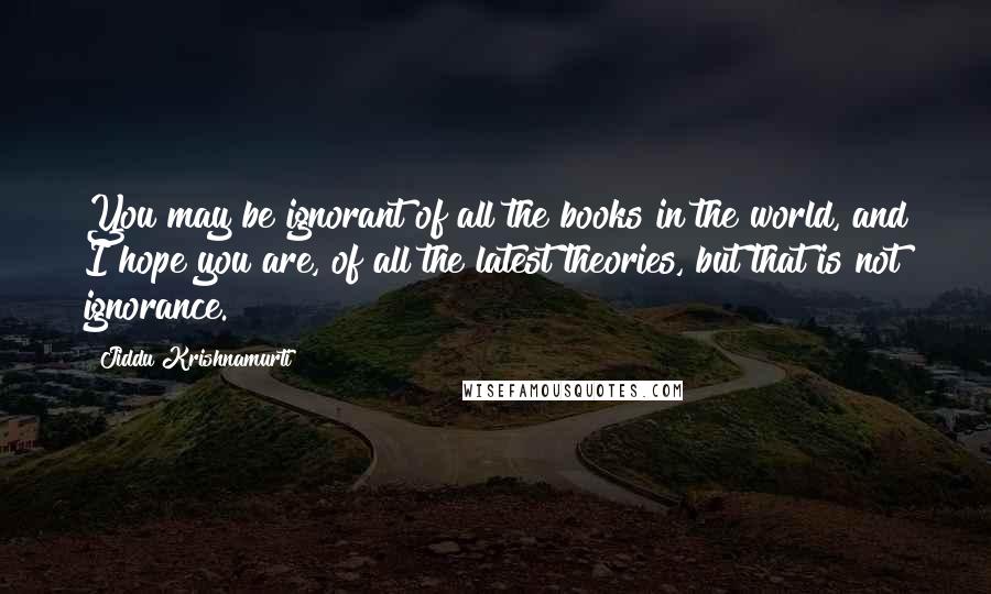 Jiddu Krishnamurti Quotes: You may be ignorant of all the books in the world, and I hope you are, of all the latest theories, but that is not ignorance.