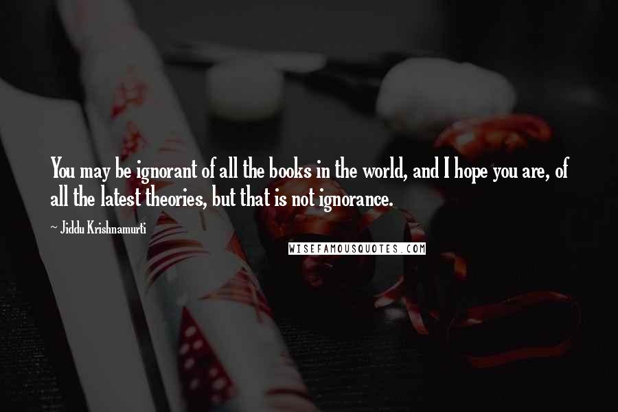 Jiddu Krishnamurti Quotes: You may be ignorant of all the books in the world, and I hope you are, of all the latest theories, but that is not ignorance.