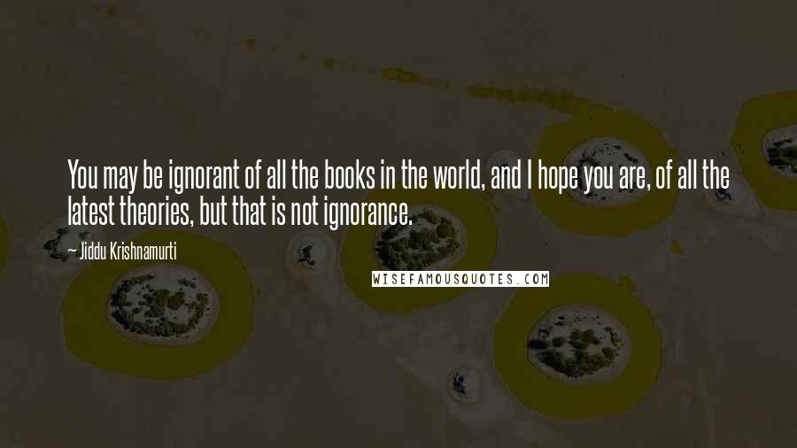 Jiddu Krishnamurti Quotes: You may be ignorant of all the books in the world, and I hope you are, of all the latest theories, but that is not ignorance.