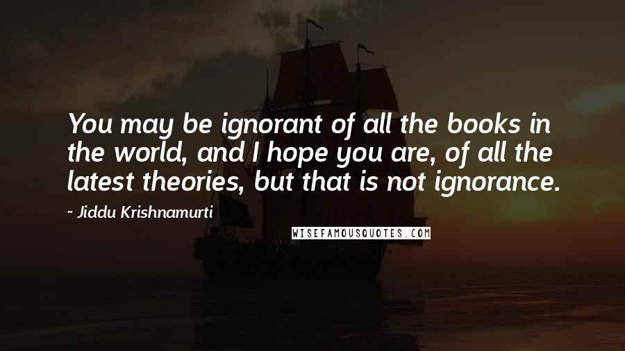 Jiddu Krishnamurti Quotes: You may be ignorant of all the books in the world, and I hope you are, of all the latest theories, but that is not ignorance.