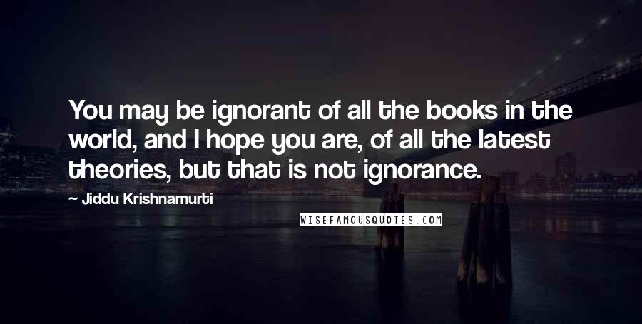 Jiddu Krishnamurti Quotes: You may be ignorant of all the books in the world, and I hope you are, of all the latest theories, but that is not ignorance.