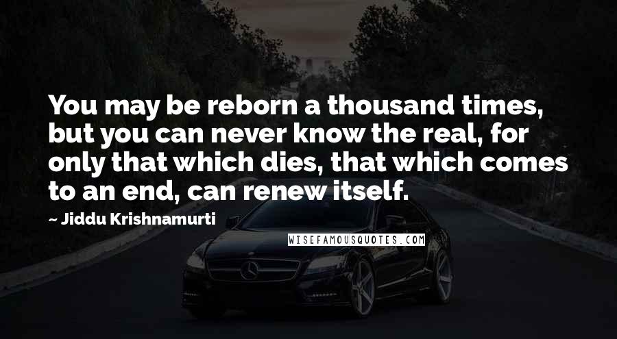 Jiddu Krishnamurti Quotes: You may be reborn a thousand times, but you can never know the real, for only that which dies, that which comes to an end, can renew itself.