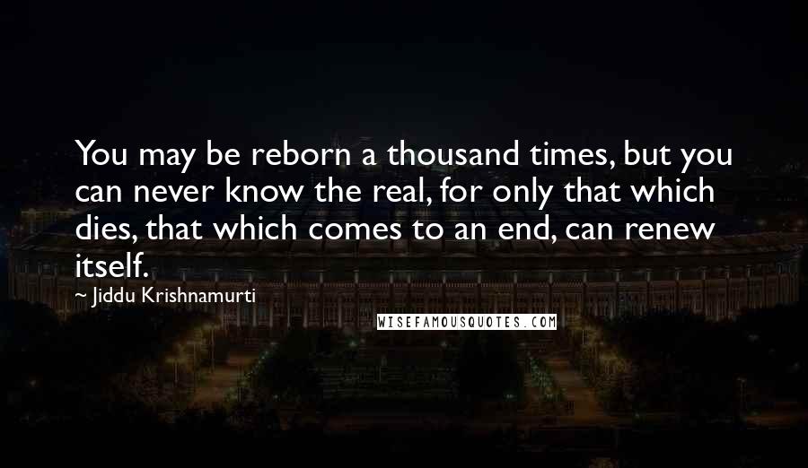 Jiddu Krishnamurti Quotes: You may be reborn a thousand times, but you can never know the real, for only that which dies, that which comes to an end, can renew itself.