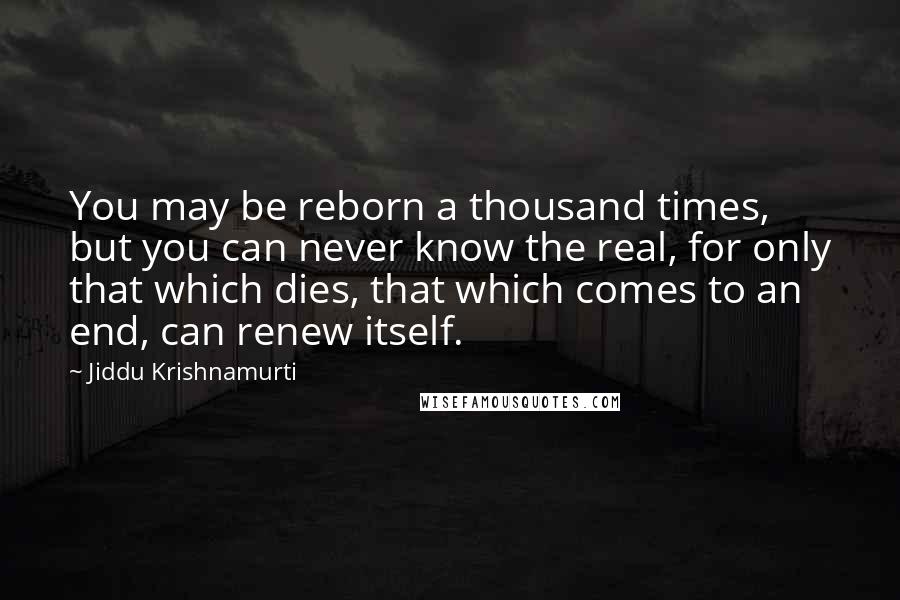 Jiddu Krishnamurti Quotes: You may be reborn a thousand times, but you can never know the real, for only that which dies, that which comes to an end, can renew itself.