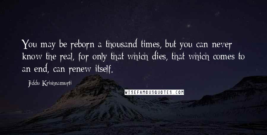 Jiddu Krishnamurti Quotes: You may be reborn a thousand times, but you can never know the real, for only that which dies, that which comes to an end, can renew itself.