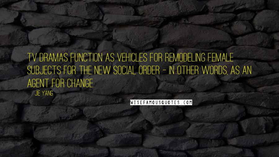 Jie Yang Quotes: TV dramas function as vehicles for remodeling female subjects for the new social order - in other words, as an agent for change.