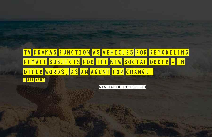Jie Yang Quotes: TV dramas function as vehicles for remodeling female subjects for the new social order - in other words, as an agent for change.