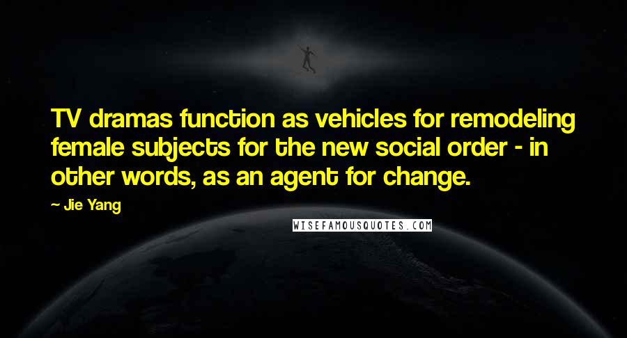Jie Yang Quotes: TV dramas function as vehicles for remodeling female subjects for the new social order - in other words, as an agent for change.