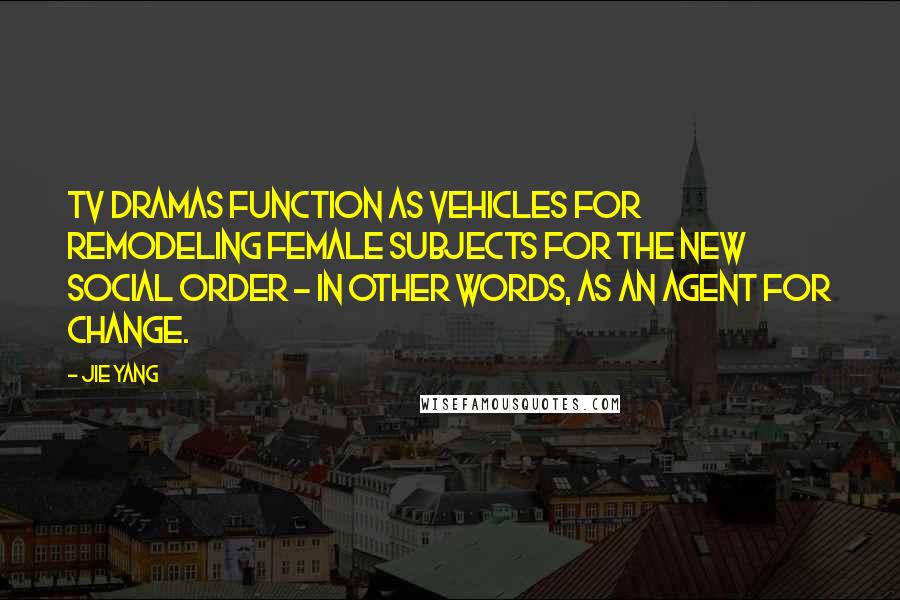 Jie Yang Quotes: TV dramas function as vehicles for remodeling female subjects for the new social order - in other words, as an agent for change.