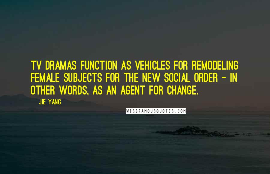 Jie Yang Quotes: TV dramas function as vehicles for remodeling female subjects for the new social order - in other words, as an agent for change.